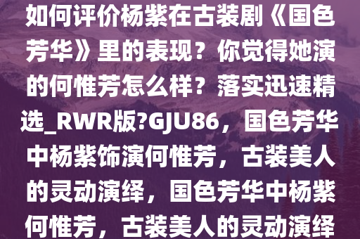 如何评价杨紫在古装剧《国色芳华》里的表现？你觉得她演的何惟芳怎么样？落实迅速精选_RWR版?GJU86，国色芳华中杨紫饰演何惟芳，古装美人的灵动演绎，国色芳华中杨紫何惟芳，古装美人的灵动演绎