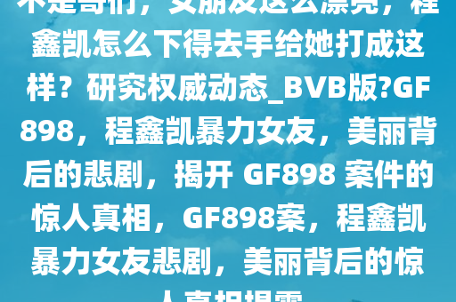 不是哥们，女朋友这么漂亮，程鑫凯怎么下得去手给她打成这样？研究权威动态_BVB版?GF898，程鑫凯暴力女友，美丽背后的悲剧，揭开 GF898 案件的惊人真相，GF898案，程鑫凯暴力女友悲剧，美丽背后的惊人真相揭露