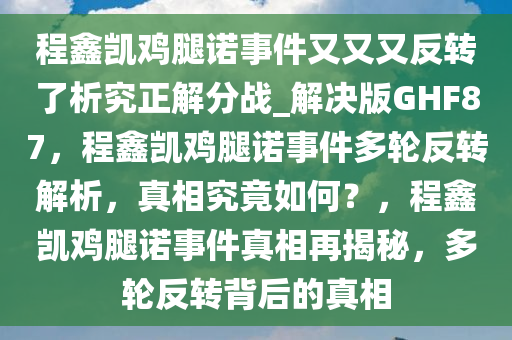 程鑫凯鸡腿诺事件又又又反转了析究正解分战_解决版GHF87，程鑫凯鸡腿诺事件多轮反转解析，真相究竟如何？，程鑫凯鸡腿诺事件真相再揭秘，多轮反转背后的真相