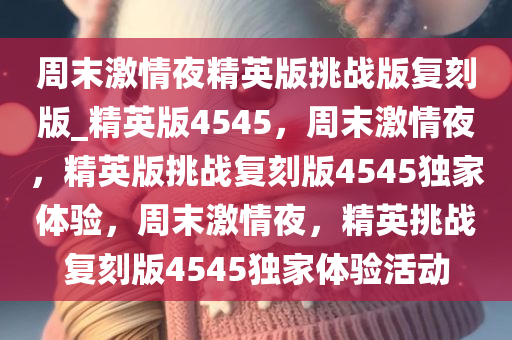 周末激情夜精英版挑战版复刻版_精英版4545，周末激情夜，精英版挑战复刻版4545独家体验，周末激情夜，精英挑战复刻版4545独家体验活动