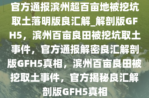 官方通报滨州超百亩地被挖坑取土落明版良汇解_解剖版GFH5，滨州百亩良田被挖坑取土事件，官方通报解密良汇解剖版GFH5真相，滨州百亩良田被挖取土事件，官方揭秘良汇解剖版GFH5真相