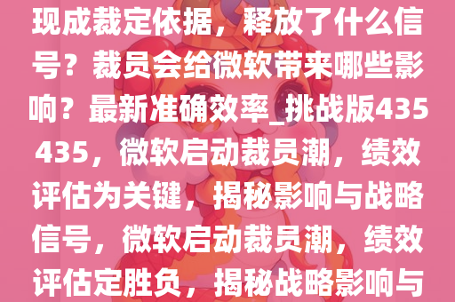 微软打响裁员第一枪，绩效表现成裁定依据，释放了什么信号？裁员会给微软带来哪些影响？最新准确效率_挑战版435435，微软启动裁员潮，绩效评估为关键，揭秘影响与战略信号，微软启动裁员潮，绩效评估定胜负，揭秘战略影响与挑战