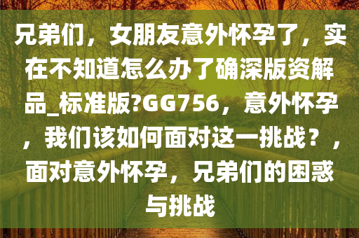 兄弟们，女朋友意外怀孕了，实在不知道怎么办了确深版资解品_标准版?GG756，意外怀孕，我们该如何面对这一挑战？，面对意外怀孕，兄弟们的困惑与挑战