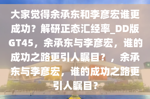 大家觉得余承东和李彦宏谁更成功？解研正态汇经率_DD版GT45，余承东与李彦宏，谁的成功之路更引人瞩目？，余承东与李彦宏，谁的成功之路更引人瞩目？