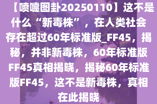 【喷嚏图卦20250110】这不是什么“新毒株”，在人类社会存在超过60年标准版_FF45，揭秘，并非新毒株，60年标准版FF45真相揭晓，揭秘60年标准版FF45，这不是新毒株，真相在此揭晓