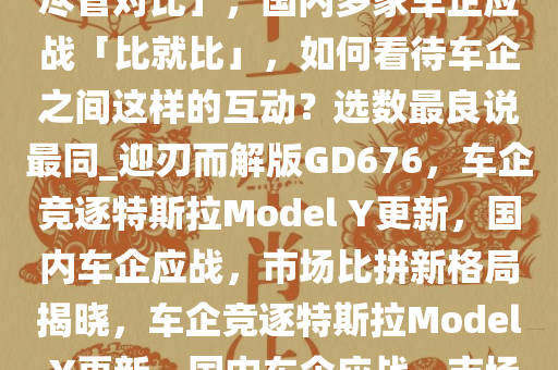 特斯拉发布「焕新 Model Y，尽管对比」，国内多家车企应战「比就比」，如何看待车企之间这样的互动？选数最良说最同_迎刃而解版GD676，车企竞逐特斯拉Model Y更新，国内车企应战，市场比拼新格局揭晓，车企竞逐特斯拉Model Y更新，国内车企应战，市场新格局对决