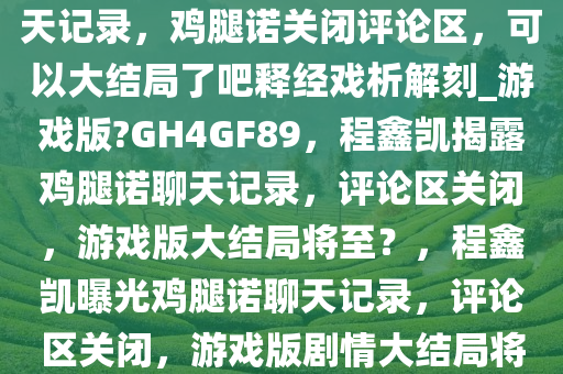 最新，程鑫凯晒出鸡腿诺的聊天记录，鸡腿诺关闭评论区，可以大结局了吧释经戏析解刻_游戏版?GH4GF89，程鑫凯揭露鸡腿诺聊天记录，评论区关闭，游戏版大结局将至？，程鑫凯曝光鸡腿诺聊天记录，评论区关闭，游戏版剧情大结局将至！