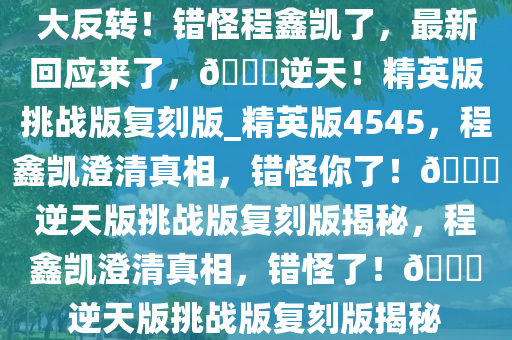 大反转！错怪程鑫凯了，最新回应来了，??逆天！精英版挑战版复刻版_精英版4545，程鑫凯澄清真相，错怪你了！??逆天版挑战版复刻版揭秘，程鑫凯澄清真相，错怪了！??逆天版挑战版复刻版揭秘