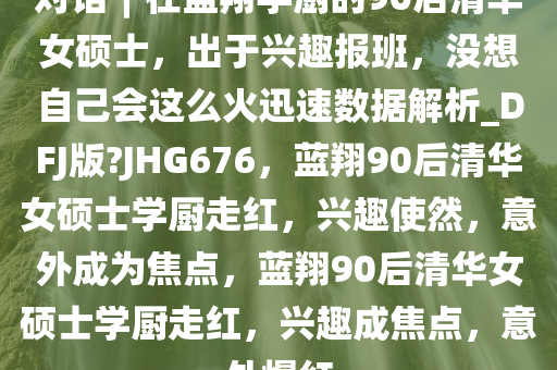 对话︱在蓝翔学厨的90后清华女硕士，出于兴趣报班，没想自己会这么火迅速数据解析_DFJ版?JHG676，蓝翔90后清华女硕士学厨走红，兴趣使然，意外成为焦点，蓝翔90后清华女硕士学厨走红，兴趣成焦点，意外爆红