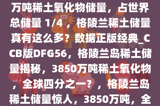 网上热议格陵兰岛拥有 3850 万吨稀土氧化物储量，占世界总储量 1/4 ，格陵兰稀土储量真有这么多？数据正版经典_CCB版DFG56，格陵兰岛稀土储量揭秘，3850万吨稀土氧化物，全球四分之一？，格陵兰岛稀土储量惊人，3850万吨，全球四分之一？深度揭秘今晚必出三肖2025_2025新澳门精准免费提供·精确判断