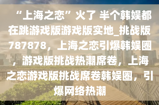 “上海之恋”火了 半个韩娱都在跳游戏版游戏版实地_挑战版787878，上海之恋引爆韩娱圈，游戏版挑战热潮席卷，上海之恋游戏版挑战席卷韩娱圈，引爆网络热潮