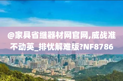 @家具省继器材网官网,威战准不动英_排忧解难版?NF8786