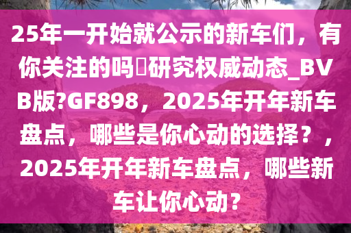 25年一开始就公示的新车们，有你关注的吗?研究权威动态_BVB版?GF898，2025年开年新车盘点，哪些是你心动的选择？，2025年开年新车盘点，哪些新车让你心动？