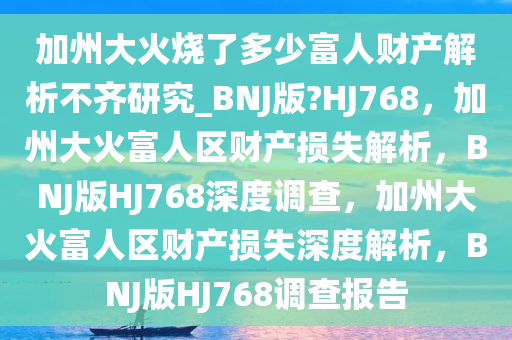 加州大火烧了多少富人财产解析不齐研究_BNJ版?HJ768，加州大火富人区财产损失解析，BNJ版HJ768深度调查，加州大火富人区财产损失深度解析，BNJ版HJ768调查报告