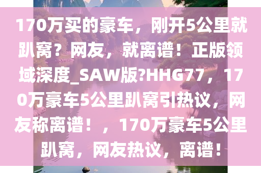 170万买的豪车，刚开5公里就趴窝？网友，就离谱！正版领域深度_SAW版?HHG77，170万豪车5公里趴窝引热议，网友称离谱！，170万豪车5公里趴窝，网友热议，离谱！