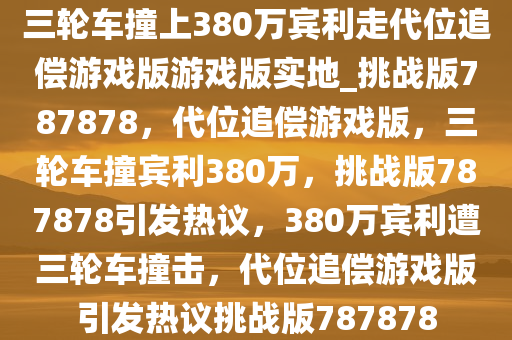 三轮车撞上380万宾利走代位追偿游戏版游戏版实地_挑战版787878，代位追偿游戏版，三轮车撞宾利380万，挑战版787878引发热议，380万宾利遭三轮车撞击，代位追偿游戏版引发热议挑战版787878