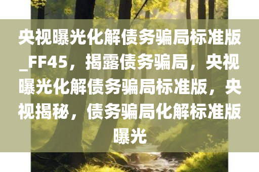 央视曝光化解债务骗局标准版_FF45，揭露债务骗局，央视曝光化解债务骗局标准版，央视揭今晚必出三肖2025_2025新澳门精准免费提供·精确判断秘，债务骗局化解标准版曝光