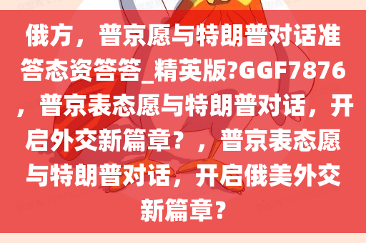 俄方，普京愿与特朗普对话准答态资答答_精英版?GGF7876，普京表态愿与特朗普对话，开启外交新篇章？，普京表态愿与特朗普对话，开启俄美外交新篇章？