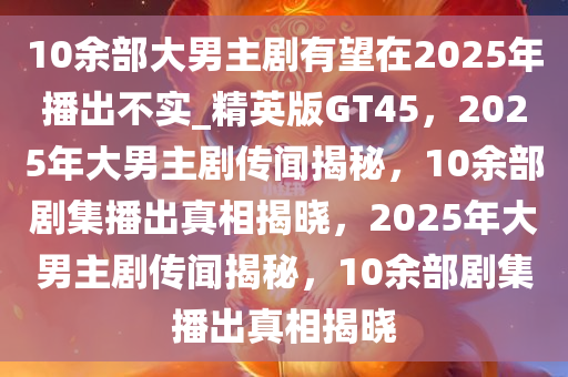 10余部大男主剧有望在2025年播出不实_精英版GT45，2025年大男主剧传闻揭秘，10余部剧集播出真相揭晓，2025年大男主剧传闻揭秘，10余部剧集播出真相揭晓