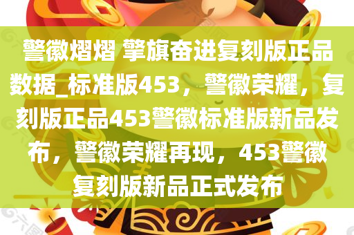 警徽熠熠 擎旗奋进复刻版正品数据_标准版453，警徽荣耀，复刻版正品453警徽标准版新品发布，警徽荣耀再现，453警徽复刻版新品正式发布