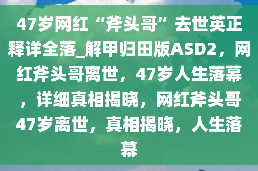 47岁网红“斧头哥”去今晚必出三肖2025_2025新澳门精准免费提供·精确判断世英正释详全落_解甲归田版ASD2，网红斧头哥离世，47岁人生落幕，详细真相揭晓，网红斧头哥47岁离世，真相揭晓，人生落幕