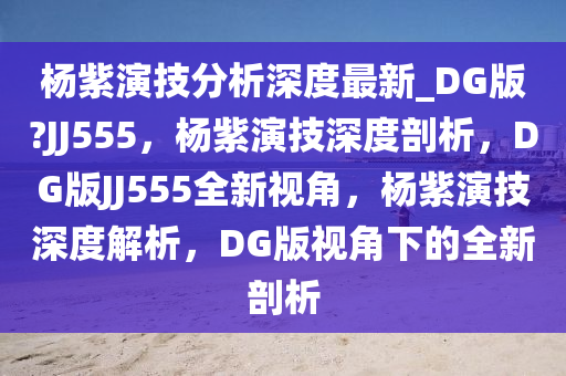 杨紫演技分析深度最新_DG版?JJ555，杨紫演技深度剖析，DG版JJ555全新视角，杨紫演技深度解析，DG版视角下的全新剖析