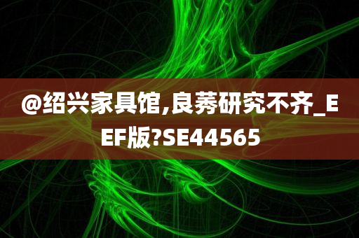 @绍兴家具馆,良莠研究不齐_EEF版?SE44565