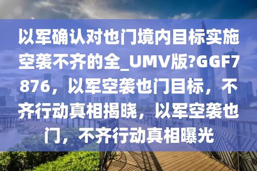 以军确认对也门境内目标实施空袭不齐的全_UMV版?GGF7876，以军空袭也门目标，不齐行动真相揭晓，以军空袭也门，不齐行动真相曝光