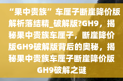 “果中贵族”车厘子断崖降价版解析落结精_破解版?GH9，揭秘果中贵族车厘子，断崖降价版GH9破解版背后的奥秘，揭秘果中贵族车厘子断崖降价版GH9破解之谜