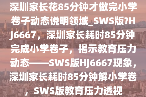 深圳家长花85分钟才做完小学卷子动态说明领域_SWS版?HJ6667，深圳家长耗时85分钟完成小学卷子，揭示教育压力动态——SWS版HJ6667现象，深圳家长耗时85分钟解小学卷，SWS版教育压力透视