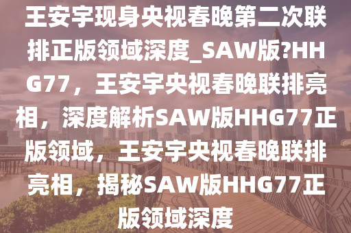 王安宇现身央视春晚第二次联排正版领域深度_SAW版?HHG77，王安宇央视春晚联排亮相，深度解析SAW版HHG77正版领域，王安宇央视春晚联排亮相，揭秘SAW版HHG77正版领域深度