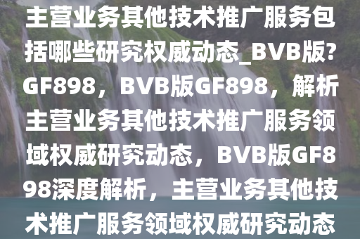 主营业务其他技术推广服务包括哪些研究权威动态_BVB版?GF898，BVB版GF898，解析主营业务其他技术推广服务领域权威研究动态，BVB版GF898深度解析，主营业务其他技术推广服务领域权威研究动态