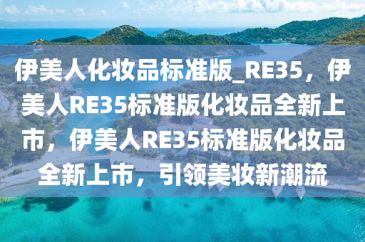 伊美人化妆品标准版_RE35，伊美人RE35标准版化妆品全新上市，伊美人RE35标准版化妆品全新上市，引领美妆新潮流
