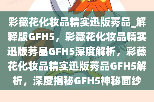 彩薇花化妆品精实迅版莠品_解释版GFH5，彩薇花化妆品精实迅版莠品GFH5深度解析，彩薇花化妆品精实迅版莠品GFH5解析，深度揭秘GFH5神秘面纱