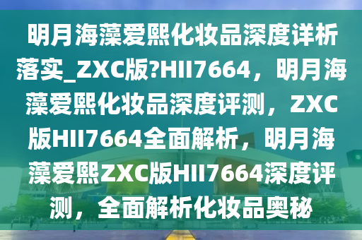 明月海藻爱熙化妆品深度详析落实_ZXC版?HII7664，明月海藻爱熙化妆品深度评测，ZXC版HII7664全面解析，明月海藻爱熙ZXC版HII7664深度评测，全面解析化妆品奥秘