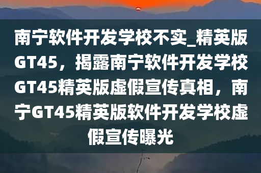 南宁软件开发学校不实_精英版GT45，揭露南宁软件开发学校GT45精英版虚假宣传真相，南宁GT45精英版软件开发学校虚假宣传曝光