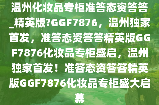 温州化妆品专柜准答态资答答_精英版?GGF7876，温州独家首发，准答态资答答精英版GGF7876化妆品专柜盛启，温州独家首发！准答态资答答精英版GGF7876化妆品专柜盛大启幕
