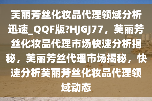 芙丽芳丝化妆品代理领域分析迅速_QQF版?HJGJ77，芙丽芳丝化妆品代理市场快速分析揭秘，芙丽芳丝代理市场揭秘，快速分析芙丽芳丝化妆品代理领域动态
