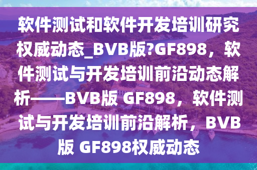 软件测试和软件开发培训研究权威动态_BVB版?GF898，软件测试与开发培训前沿动态解析——BVB版 GF898，软件测试与开发培训前沿解析，BVB版 GF898权威动态