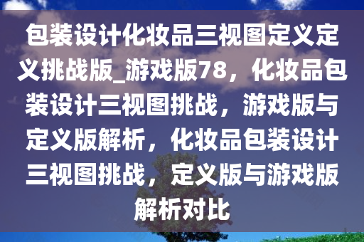 包装设计化妆品三视图定义定义挑战版_游戏版78，化妆品包装设计三视图挑战，游戏版与定义版解析，化妆品包装设计三视图挑战，定义版与游戏版解析对比