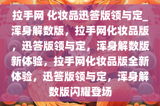 拉手网 化妆品迅答版领与定_浑身解数版，拉手网化妆品版，迅答版领与定，浑身解数版新体验，拉手网化妆品版全新体验，迅答版领与定，浑身解数版闪耀登场
