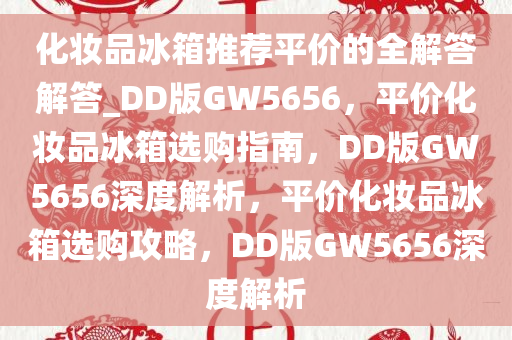 化妆品冰箱推荐平价的全解答解答_DD版GW5656，平价化妆品冰箱选购指南，DD版GW5656深度解析，平价化妆品冰箱选购攻略，DD版GW5656深度解析