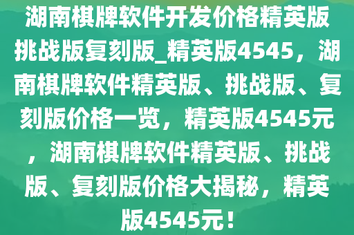湖南棋牌软件开发价格精英版挑战版复刻版_精英版4545，湖南棋牌软件精英版、挑战版、复刻版价格一览，精英版4545元，湖南棋牌软件精英版、挑战版、复刻版价格大揭秘，精英版4545元！