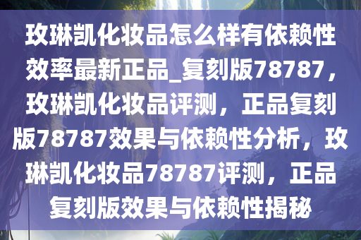 玫琳凯化妆品怎么样有依赖性效率最新正品_复刻版78787，玫琳凯化妆品评测，正品复刻版78787效果与依赖性分析，玫琳凯化妆品78787评测，正品复刻版效果与依赖性揭秘
