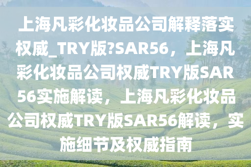 上海凡彩化妆品公司解释落实权威_TRY版?SAR56，上海凡彩化妆品公司权威TRY版SAR56实施解读，上海凡彩化妆品公司权威TRY版SAR56解读，实施细节及权威指南