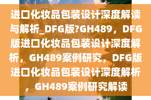 进口化妆品包装设计深度解读与解析_DFG版?GH489，DFG版进口化妆品包装设计深度解析，GH489案例研究，DFG版进口化妆品包装设计深度解析，GH489案例研究解读