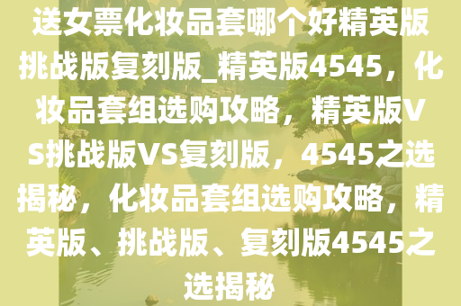 送女票化妆品套哪个好精英版挑战版复刻版_精英版4545，化妆品套组选购攻略，精英版VS挑战版VS复刻版，4545之选揭秘，化妆品套组选购攻略，精英版、挑战版、复刻版4545之选揭秘