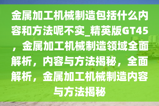 金属加工机械制造包括什么内容和方法呢不实_精英版GT45，金属加工机械制造领域全面解析，内容与方法揭秘，全面解析，金属加工机械制造内容与方法揭秘