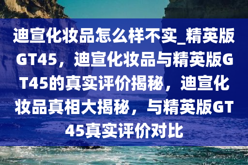 迪宣化妆品怎么样不实_精英版GT45，迪宣化妆品与精英版GT45的真实评价揭秘，迪宣化妆品真相大揭秘，与精英版GT45真实评价对比