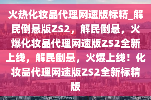 火热化妆品代理网速版标精_解民倒悬版ZS2，解民倒悬，火爆化妆品代理网速版ZS2全新上线，解民倒悬，火爆上线！化妆品代理网速版ZS2全新标精版